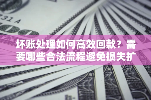 济南坏账处理如何高效回款？需要哪些合法流程避免损失扩大？