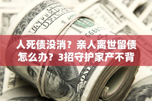 济南人死债没消？亲人离世留债怎么办？3招守护家产不背锅