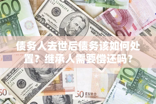 济南债务人去世后债务该如何处置？继承人需要偿还吗？