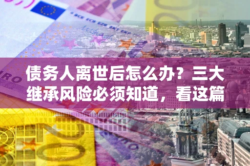 济南债务人离世后怎么办？三大继承风险必须知道，看这篇就够了