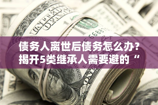 济南债务人离世后债务怎么办？揭开5类继承人需要避的“坑”