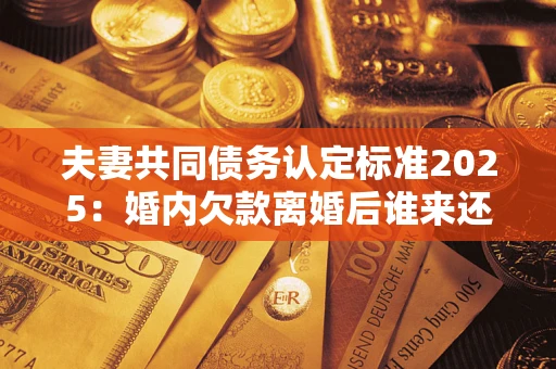 济南夫妻共同债务认定标准2025:婚内欠款离婚后谁来还? 济南夫妻共同债务认定标准2025:婚内欠款离婚后谁来还?