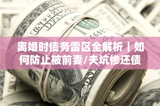 济南离婚时债务雷区全解析｜如何防止被前妻/夫坑惨还债？